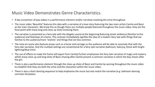 Music Video Demonstrates Genre Characteristics.
• A key convention of pop videos is a performance element and/or narrative involving the artist throughout.
• The music video ‘Beautiful’ features this idea with a narrative of a love story featuring the two main artists Camila and Bazzi
as the main characters. We know this as though there are multiple people featured throughout the music video, they are the
focal point with many long and close up shots involving them.
• The narrative is presented as a fairy tale with the diegetic sound at the beginning featuring street ambience (familiar to the
audience) and footsteps of a horse. This contrast immediately signifies the idea of a modern fairy tale with things that are
familiar to the audience/more ‘realistic’ and things that are less common.
• The mise-en-scene also features props such as a horse and carriage so the audience will be able to associate that with the
fairy tale narrative. And the multiple settings are conventional for a fairy-tale narrative (ballroom, balcony, forest with bright
lightning/blue tints)
• The use of effects to make the frame still (apart from Camila) further emphasises the fairy tale narrative of magic and mystery
whilst many close up and long shots of Bazzi chasing after Camila present a common narrative in which the boy chases after
the girl.
• There is also a performance element through the close up shots of Bazzi and Camila lip-syncing throughout the music video
to establish that they are both the artist and the characters within the music video.
• There is also a short dancing sequence to help emphasise the music but also match the narrative (e.g. ballroom dancing
connotes fairytales)
 