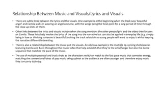 Relationship Between Music and Visuals/Lyrics and Visuals
• There are subtle links between the lyrics and the visuals. One example is at the beginning when the track says ‘beautiful
angel’ and Camila walks in wearing an angel costume, with the wings being the focal point for a long period of time through
the close up shots of them.
• Other links between the lyrics and visuals include when the song mentions the other person/girls and the video then focuses
on Camila. These links help involve the lyrics of the song into the narrative but can also be applied in everyday life (e.g. simply
being in love or thinking someone is beautiful) making the track relatable so young people will want to enjoy it whilst keeping
the narrative different/interesting.
• There is also a relationship between the music and the visuals. An obvious example is the multiple lip-syncing shots/scenes
featuring Camila and Bazzi throughout the music video that help establish that they’re the artist/singer but also the dance
sequence that matches the pace of the music.
• The use of multiple pedestal and truck shots as the characters walk/run match to the fast pace music that connotes energy,
matching the conventional ideas of pop music being upbeat as the audience are often younger and therefore enjoy music
they can party to/enjoy.
 