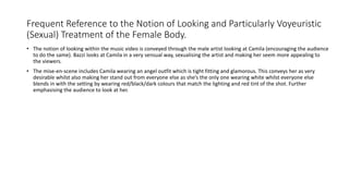 Frequent Reference to the Notion of Looking and Particularly Voyeuristic
(Sexual) Treatment of the Female Body.
• The notion of looking within the music video is conveyed through the male artist looking at Camila (encouraging the audience
to do the same). Bazzi looks at Camila in a very sensual way, sexualising the artist and making her seem more appealing to
the viewers.
• The mise-en-scene includes Camila wearing an angel outfit which is tight fitting and glamorous. This conveys her as very
desirable whilst also making her stand out from everyone else as she’s the only one wearing white whilst everyone else
blends in with the setting by wearing red/black/dark colours that match the lighting and red tint of the shot. Further
emphasising the audience to look at her.
 