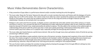 Music Video Demonstrates Genre Characteristics.
• A key convention of pop videos is a performance element and/or narrative involving the artist throughout.
• The music video ‘Never Be The Same’ features this idea with a circular narrative that starts and finishes with the dialogue of Camila
saying ‘stop, turn it off!’ to the camera. This is done so the music video has a basic narrative the audience can easily follow whilst
having no real ending. This means that the audience will focus more on the song and Camila as though it features love and
relationships it focuses on her and who she is as a person.
• Dialogue is also used in the first 25 seconds, as diegetic sound is used when the artist talks and the noise of the camera as it moves
and zooms in and out. This connotes the idea of an unfiltered/uncut video reflecting the aesthetic vibes of retro media the audience
enjoy but also part of Camila’s true, simple personality she wishes to express. This also adds to the narrative as the audience gets an
understanding of the person with the camera (you hear a male voice speak) presenting a heterosexual relationship which is very
common within pop music videos as it’s a popular topic, especially amongst the teen/young adult audience.
• The music video also heavily features a performance element. We see this through many close up/medium shots of Camila lip-syncing
and dancing in different scenes.
• The use of Retro VHS effects creates aesthetic shots but also a first person narrative, showing small snapshots of the artist’s life within
the story. This creates enough of a narrative for the audience to be invested in whilst still having a heavily performance based music
video that promotes the artist through many close-up shots that are used throughout, signifying many different sides to her
personality (e.g. seductive, silly) that adds to her charming artist persona, making her more popular/likable.
• The use of action match cuts keeps the narrative moving quickly by showing the passage of time through different settings but also
shows how each side of Camila’s personality is apart of her.
 