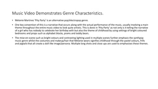 Music Video Demonstrates Genre Characteristics.
• Melanie Martinez ‘Pity Party’ is an alternative pop/electropop genre.
• One key convention of this is a narrative that occurs along with the actual performance of the music, usually involving a main
theme throughout the entire music video to look quite artistic. This is done in ‘Pity Party’ as not only is it telling the narrative
of a girl who has nobody to celebrate her birthday with but also the theme of childhood by using settings of bright coloured
bedrooms and props such as alphabet blocks, prams and teddy bears.
• The mise-en-scene such as bright colours and contrasting lighting used in multiple scenes further emphasis the synthpop
music genre whilst the costumes and makeup/hair that Melanie wears signifies childhood through the pastel colours, frills
and pigtails that all create a doll-like image/persona. Multiple long shots and close ups are used to emphasises these themes.
 