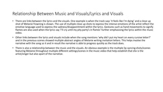 Relationship Between Music and Visuals/Lyrics and Visuals
• There are links between the lyrics and the visuals. One example is when the track says ‘it feels like I’m dying’ and a close up
shot of Melanie frowning is shown. The use of multiple close up shots to express the intense emotions of the artist reflect the
emotive language used to express the sadness/disappointment within the lyrics. Gestures such as hand movements to signify
flames are also used when the lyrics say ‘I’ll cry until my pity party’s in flames’ further emphasising the lyrics within the music
video.
• Other links between the lyrics and visuals include when the song mentions ‘why did I put my heart on every cursive letter?’
and in the previous scenes showed multiple abstract angles of Melanie writing invitation letters. This helps involve the
narrative with the song so it and in result the narrative is able to progress quickly as the track does.
• There is also a relationship between the music and the visuals. An obvious example is the multiple lip-syncing shots/scenes
featuring Melaine throughout multiple different settings/scenes in the music video that help establish that she is the
artist/singer but also apart of the narrative.
 