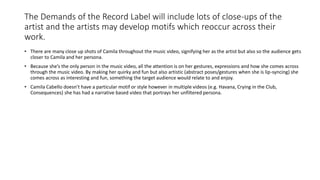The Demands of the Record Label will include lots of close-ups of the
artist and the artists may develop motifs which reoccur across their
work.
• There are many close up shots of Camila throughout the music video, signifying her as the artist but also so the audience gets
closer to Camila and her persona.
• Because she’s the only person in the music video, all the attention is on her gestures, expressions and how she comes across
through the music video. By making her quirky and fun but also artistic (abstract poses/gestures when she is lip-syncing) she
comes across as interesting and fun, something the target audience would relate to and enjoy.
• Camila Cabello doesn’t have a particular motif or style however in multiple videos (e.g. Havana, Crying in the Club,
Consequences) she has had a narrative based video that portrays her unfiltered persona.
 