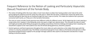 Frequent Reference to the Notion of Looking and Particularly Voyeuristic
(Sexual) Treatment of the Female Body.
• The notion of looking within the music video is much more direct as rather than having another actor look at the artist
(encouraging the audience to do the same) the male actor in ‘Never Be The Same’ is behind the camera the whole time:
Therefore giving the idea that we are looking through the lover’s eyes at Camila. This makes the audience feel a personal
connection with Camila, as if they are in the narrative themselves.
• The mise-en-scene includes Camila wearing many different outfits for different scenes. At the beginning she is seen wearing a
simple white shirt, however in the following scenes she wears a bright red, abstract piece. This connotes the idea of a bold
and bright personality whilst fitting of pop genre by adding conventional, feminine clothing and makeup that’s revealing and
sexualised to appeal to the male audience but also the female (being glamorous, beautiful, popular)
• Camila’s gestures and facial expressions throughout the music video are quite seductive as she makes direct gaze with the
camera in a slouchy, provocative way. This follows conventional pop genre music videos as the female artist persona is often
sexualised and glamorised to appeal to the younger teenage audience who aspires to be beautiful and desired or enjoys
looking at attractive people.
 