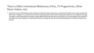 There is Often Intertextual References (Films, TV Programmes, Other
Music Videos, etc)
• Due to this music video being a basic narrative mostly focusing on Camila as an artist herself, there aren't many intertextual
references. However, in one short shot, Camila is wearing a white dress whilst sitting down with her arms between her legs.
This pose is well known with the famous actress Marilyn Monroe who was not only seen as the most popular sex symbol of
the 1950s and early 1960s but a vibrant personality connoting the idea of Camila identifying apart of that personality with
herself.
 