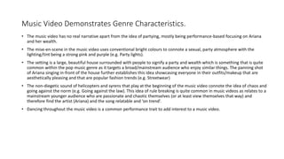 Music Video Demonstrates Genre Characteristics.
• The music video has no real narrative apart from the idea of partying, mostly being performance-based focusing on Ariana
and her wealth.
• The mise-en-scene in the music video uses conventional bright colours to connote a sexual, party atmosphere with the
lighting/tint being a strong pink and purple (e.g. Party lights).
• The setting is a large, beautiful house surrounded with people to signify a party and wealth which is something that is quite
common within the pop music genre as it targets a broad/mainstream audience who enjoy similar things. The panning shot
of Ariana singing in-front of the house further establishes this idea showcasing everyone in their outfits/makeup that are
aesthetically pleasing and that are popular fashion trends (e.g. Streetwear)
• The non-diegetic sound of helicopters and syrens that play at the beginning of the music video connote the idea of chaos and
going against the norm (e.g. Going against the law). This idea of rule breaking is quite common in music videos as relates to a
mainstream younger audience who are passionate and chaotic themselves (or at least view themselves that way) and
therefore find the artist (Ariana) and the song relatable and ‘on trend’.
• Dancing throughout the music video is a common performance trait to add interest to a music video.
 