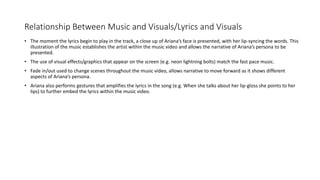 Relationship Between Music and Visuals/Lyrics and Visuals
• The moment the lyrics begin to play in the track, a close up of Ariana’s face is presented, with her lip-syncing the words. This
illustration of the music establishes the artist within the music video and allows the narrative of Ariana’s persona to be
presented.
• The use of visual effects/graphics that appear on the screen (e.g. neon lightning bolts) match the fast pace music.
• Fade in/out used to change scenes throughout the music video, allows narrative to move forward as it shows different
aspects of Ariana’s persona.
• Ariana also performs gestures that amplifies the lyrics in the song (e.g. When she talks about her lip-gloss she points to her
lips) to further embed the lyrics within the music video.
 