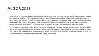 Audio Codes
• For the first 25 seconds, diegetic sound is used when the artist talks and the noise of the camera as it moves
and zooms in and out. This connotes the idea of an unfiltered/uncut video reflecting the aesthetic vibes of
retro media the audience enjoy. This also adds to the narrative as the audience gets an understanding of the
person with the camera (you hear a male voice speak) presenting a relationship which is very common
within pop music videos as it’s a popular topic, especially amongst the teen/young adult audience.
• Synchronous sound is also used within the music video when Camila is lip-synching the lyrics of the song but
also in her gestures/actions. For example, Camila lifted her head up very quickly as the song picked up pace.
This creates the idea of energy and movement within the music video but also gets the audience to focus on
Camila and the song as this is what they are trying to promote.
 