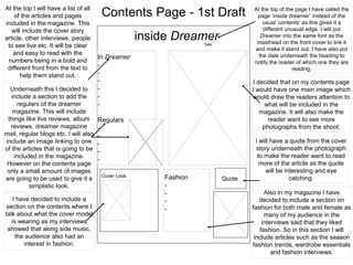 Contents Page - 1st Draft
inside DreamerDate
In Dreamer
-
-
-
-
-
-
Regulars
-
-
-
-
-
Cover Look
QuoteFashion
-
-
-
-
I decided that on my contents page
I would have one main image which
would draw the readers attention to
what will be included in the
magazine. It will also make the
reader want to see more
photographs from the shoot.
I will have a quote from the cover
story underneath the photograph
to make the reader want to read
more of the article as the quote
will be interesting and eye
catching.
At the top I will have a list of all
of the articles and pages
included in the magazine. This
will include the cover story
article, other interviews, people
to see live etc. It will be clear
and easy to read with the
numbers being in a bold and
different front from the text to
help them stand out.
Underneath this I decided to
include a section to add the
regulars of the dreamer
magazine. This will include
things like live reviews, album
reviews, dreamer magazine
mail, regular blogs etc. I will also
include an image linking to one
of the articles that is going to be
included in the magazine.
However on the contents page
only a small amount of images
are going to be used to give it a
simplistic look.
I have decided to include a
section on the contents where I
talk about what the cover model
is wearing as my interviews
showed that along side music,
the audience also had an
interest in fashion.
Also in my magazine I have
decided to include a section on
fashion for both male and female as
many of my audience in the
interviews said that they liked
fashion. So in this section I will
include articles such as the season
fashion trends, wardrobe essentials
and fashion interviews.
At the top of the page I have called the
page ‘inside dreamer’ instead of the
usual ‘contents’ as this gives it a
different unusual edge. I will put
Dreamer into the same font as the
masthead on the front cover to link it
and make it stand out. I have also put
the date underneath the heading to
notify the reader of which one they are
reading.
 