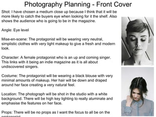 Photography Planning - Front Cover
Shot: I have chosen a medium close up because I think that it will be
more likely to catch the buyers eye when looking for it the shelf. Also
shows the audience who is going to be in the magazine.
Angle: Eye level
Mise-en-scene: The protagonist will be wearing very neutral,
simplistic clothes with very light makeup to give a fresh and modern
look.
Character: A female protagonist who is an up and coming singer.
This links with it being an indie magazine as it is all about
undiscovered singers.
Costume: The protagonist will be wearing a black blouse with very
minimal amounts of makeup. Her hair will be down and draped
around her face creating a very natural feel.
Location: The photograph will be shot in the studio with a white
background. There will be high key lighting to really aluminate and
emphasise the features on her face.
Props: There will be no props as I want the focus to all be on the
 