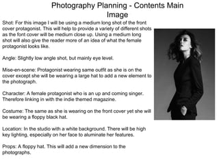 Photography Planning - Contents Main
Image
Shot: For this image I will be using a medium long shot of the front
cover protagonist. This will help to provide a variety of different shots
as the font cover will be medium close up. Using a medium long
shot will also give the reader more of an idea of what the female
protagonist looks like.
Angle: Slightly low angle shot, but mainly eye level.
Mise-en-scene: Protagonist wearing same outfit as she is on the
cover except she will be wearing a large hat to add a new element to
the photograph.
Character: A female protagonist who is an up and coming singer.
Therefore linking in with the indie themed magazine.
Costume: The same as she is wearing on the front cover yet she will
be wearing a floppy black hat.
Location: In the studio with a white background. There will be high
key lighting, especially on her face to aluminate her features.
Props: A floppy hat. This will add a new dimension to the
photographs.
 