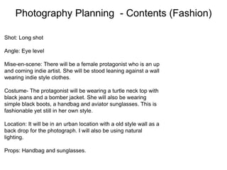 Photography Planning - Contents (Fashion)
Shot: Long shot
Angle: Eye level
Mise-en-scene: There will be a female protagonist who is an up
and coming indie artist. She will be stood leaning against a wall
wearing indie style clothes.
Costume- The protagonist will be wearing a turtle neck top with
black jeans and a bomber jacket. She will also be wearing
simple black boots, a handbag and aviator sunglasses. This is
fashionable yet still in her own style.
Location: It will be in an urban location with a old style wall as a
back drop for the photograph. I will also be using natural
lighting.
Props: Handbag and sunglasses.
 