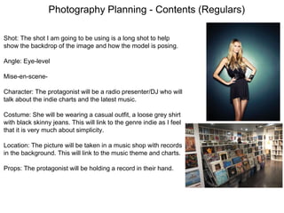 Photography Planning - Contents (Regulars)
Shot: The shot I am going to be using is a long shot to help
show the backdrop of the image and how the model is posing.
Angle: Eye-level
Mise-en-scene-
Character: The protagonist will be a radio presenter/DJ who will
talk about the indie charts and the latest music.
Costume: She will be wearing a casual outfit, a loose grey shirt
with black skinny jeans. This will link to the genre indie as I feel
that it is very much about simplicity.
Location: The picture will be taken in a music shop with records
in the background. This will link to the music theme and charts.
Props: The protagonist will be holding a record in their hand.
 