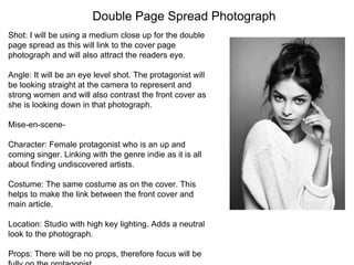 Double Page Spread Photograph
Shot: I will be using a medium close up for the double
page spread as this will link to the cover page
photograph and will also attract the readers eye.
Angle: It will be an eye level shot. The protagonist will
be looking straight at the camera to represent and
strong women and will also contrast the front cover as
she is looking down in that photograph.
Mise-en-scene-
Character: Female protagonist who is an up and
coming singer. Linking with the genre indie as it is all
about finding undiscovered artists.
Costume: The same costume as on the cover. This
helps to make the link between the front cover and
main article.
Location: Studio with high key lighting. Adds a neutral
look to the photograph.
Props: There will be no props, therefore focus will be
 