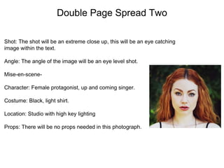 Double Page Spread Two
Shot: The shot will be an extreme close up, this will be an eye catching
image within the text.
Angle: The angle of the image will be an eye level shot.
Mise-en-scene-
Character: Female protagonist, up and coming singer.
Costume: Black, light shirt.
Location: Studio with high key lighting
Props: There will be no props needed in this photograph.
 