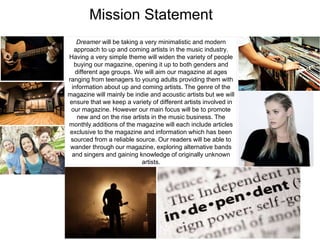 Mission Statement
Dreamer will be taking a very minimalistic and modern
approach to up and coming artists in the music industry.
Having a very simple theme will widen the variety of people
buying our magazine, opening it up to both genders and
different age groups. We will aim our magazine at ages
ranging from teenagers to young adults providing them with
information about up and coming artists. The genre of the
magazine will mainly be indie and acoustic artists but we will
ensure that we keep a variety of different artists involved in
our magazine. However our main focus will be to promote
new and on the rise artists in the music business. The
monthly additions of the magazine will each include articles
exclusive to the magazine and information which has been
sourced from a reliable source. Our readers will be able to
wander through our magazine, exploring alternative bands
and singers and gaining knowledge of originally unknown
artists.
 