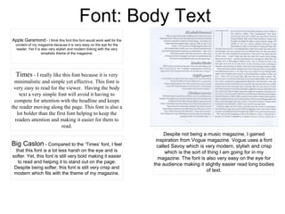 Font: Body Text
Apple Garamond - I think this font this font would work well for the
content of my magazine because it is very easy on the eye for the
reader. Yet it is also very stylish and modern linking with the very
simplistic theme of the magazine.
Big Caslon - Compared to the ‘Times’ font, I feel
that this font is a lot less harsh on the eye and is
softer. Yet, this font is still very bold making it easier
to read and helping it to stand out on the page.
Despite being softer, this font is still very crisp and
modern which fits with the theme of my magazine.
Times - I really like this font because it is very
minimalistic and simple yet effective. This font is
very easy to read for the viewer. Having the body
text a very simple font will avoid it having to
compete for attention with the headline and keeps
the reader moving along the page. This font is also a
lot bolder than the first font helping to keep the
readers attention and making it easier for them to
read.
Despite not being a music magazine, I gained
inspiration from Vogue magazine. Vogue uses a font
called Savoy which is very modern, stylish and crisp
which is the sort of thing I am going for in my
magazine. The font is also very easy on the eye for
the audience making it slightly easier read long bodies
of text.
 