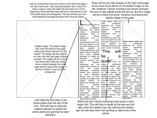 Splash Image: The splash image
will cover the whole of the page
making the picture stand out to the
reader. The image will also slightly
run over onto the next page creating
contrast. The image will be in black
and white which will also create
more contrast between the white
page and the grey of the image. It
will be a medium close up of the
protagonist.
Lorem ipsum dolor sit
amet, consectetur
adipiscing elit. Donec
viverra elementum
sollicitudin. Proin in
magna aliquet,
ullamcorper nunc in,
faucibus dolor.
Suspendisse a ipsum nisi.
Duis quis sapien nec velit
accumsan tristique ac ac
lacus. Interdum et
malesuada fames ac ante
ipsum primis in faucibus.
Cum sociis natoque
penatibus et magnis dis
parturient montes,
nascetur ridiculus mus.
Nunc interdum
scelerisque nisi, non
semper tellus pharetra at.
Proin est augue,
scelerisque venenatis
lobortis quis, bibendum
ac dolor. Phasellus
tempus nibh vel turpis
posuere, eu fringilla urna
sagittis. Aenean vel
sapien sem.ridiculus mus.
Nunc interdum
scelerisque nisi, non
semper tellus pharetra at.
Proin est augue,
scelerisque venenatis
lobortis quis, bibendum
ac dolor. Phasellus
tempus nibh vel turpis
Lorem ipsum dolor sit
amet, consectetur
adipiscing elit. Donec
viverra elementum
sollicitudin. Proin in
magna aliquet,
ullamcorper nunc in,
faucibus dolor.
Suspendisse a ipsum nisi.
Duis quis sapien nec velit
accumsan tristique ac ac
lacus. Interdum et
malesuada fames ac ante
ipsum primis in faucibus.
“This will
be a
quote”Proin est
augue, scelerisque
venenatis lobortis quis,
bibendum ac dolor.
Phasellus tempus nibh
vel turpis posuere, eu
fringilla urna sagittis.
Aenean vel sapien sem.
Duis quis sapien nec velit
accumsan tristique ac ac
lacus. Interdum et
malesuada fames ac ante
ipsum primis in faucibus.
Cum sociis natoque
penatibus et magnis dis
parturient montes,
nascetur ridiculus mus.
Nunc interdum
Lorem ipsum dolor sit
amet, consectetur
adipiscing elit. Donec
viverra elementum
sollicitudin. Proin in
magna aliquet,
ullamcorper nunc in,
faucibus dolor.
Suspendisse a ipsum nisi.
Duis quis sapien nec velit
accumsan tristique ac ac
lacus. Interdum et
malesuada fames ac ante
ipsum primis in faucibus.
Cum sociis natoque
penatibus et magnis dis
parturient montes,
nascetur ridiculus mus.
Nunc interdum
scelerisque nisi, non
semper tellus pharetra at.
Proin est augue,
scelerisque venenatis
lobortis quis, bibendum
ac dolor. Phasellus
tempus nibh vel turpis
posuere, eu fringilla urna
sagittis. Aenean vel
sapien sem.
I will be having three columns of text on the right hand page. I
will also have even, clear spacing between each column to
make it easy to read and make the text stand out. At the
beginning of the interview there will be an introduction to tell
the reader about the protagonist. The text will then go onto
interviewing the protagonist about their musical career.
There will be very few images on the right hand page
as the main focus will be on the splash image on the
left. However I will be including one picture amongst
the text to help slightly break the text up. But this image
will be in black and white, therefore contrasting the
splash image on the page.
Within the text I will be including a pull quote in bold,
larger font. This will help to break up the text and will
also catch the readers eye. By catching the readers
eye this will draw them into wanting to read more of the
article.
I will make the first letter in the
article larger than the rest of the
font. This will help to draw the
readers attention to where the
article starts and get them to start
reading it.
 