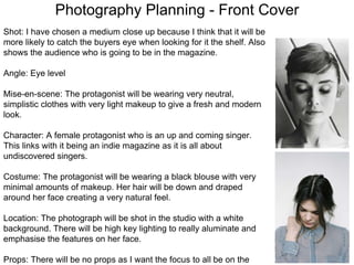 Photography Planning - Front Cover
Shot: I have chosen a medium close up because I think that it will be
more likely to catch the buyers eye when looking for it the shelf. Also
shows the audience who is going to be in the magazine.
Angle: Eye level
Mise-en-scene: The protagonist will be wearing very neutral,
simplistic clothes with very light makeup to give a fresh and modern
look.
Character: A female protagonist who is an up and coming singer.
This links with it being an indie magazine as it is all about
undiscovered singers.
Costume: The protagonist will be wearing a black blouse with very
minimal amounts of makeup. Her hair will be down and draped
around her face creating a very natural feel.
Location: The photograph will be shot in the studio with a white
background. There will be high key lighting to really aluminate and
emphasise the features on her face.
Props: There will be no props as I want the focus to all be on the
 