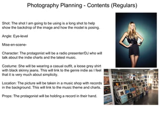 Photography Planning - Contents (Regulars)
Shot: The shot I am going to be using is a long shot to help
show the backdrop of the image and how the model is posing.
Angle: Eye-level
Mise-en-scene-
Character: The protagonist will be a radio presenter/DJ who will
talk about the indie charts and the latest music.
Costume: She will be wearing a casual outfit, a loose grey shirt
with black skinny jeans. This will link to the genre indie as I feel
that it is very much about simplicity.
Location: The picture will be taken in a music shop with records
in the background. This will link to the music theme and charts.
Props: The protagonist will be holding a record in their hand.
 