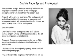 Double Page Spread Photograph
Shot: I will be using a medium close up for the double
page spread as this will link to the cover page
photograph and will also attract the readers eye.
Angle: It will be an eye level shot. The protagonist will
be looking straight at the camera to represent and
strong women and will also contrast the front cover as
she is looking down in that photograph.
Mise-en-scene-
Character: Female protagonist who is an up and
coming singer. Linking with the genre indie as it is all
about finding undiscovered artists.
Costume: The same costume as on the cover. This
helps to make the link between the front cover and
main article.
Location: Studio with high key lighting. Adds a neutral
look to the photograph.
Props: There will be no props, therefore focus will be
 