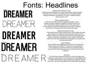 Bebas Neue by Dharma Type-
I really like this font because it is really bold and clear meaning people
will easily see it. The font is also quite formal and is gender neutral
making it available to all audiences. It is also in capitals making it
stand out even more.
Code by Matthew Welch-
I think this font would suite the magazine because it is very
modern and clear. However compared to the first font this one
isn't in bold writing making it stand out less. If this was placed
over an image it would risk not standing out very much. If I placed
this font onto a white boarder, this font would work well.
Bebas Kai by Dharma Type-
I like that this font is similar to the first one, but the letters are more
spaced apart. This makes the title clearer and stand out to the
viewers. It will also emphasise the white space on the page which I
will be including on my magazine cover. I think this font looks
modern and unto date linking to how the magazine is all about new
and upcoming music.
Kenzo Regular-
I think that this has a slightly less formal tone to it compared to
the font above as the letter ‘R’ in this font is curved giving it a
more natural look. I also like that there is more white space
around this font emphasise the clean and modern theme of the
magazine.
Amethyst-
This font works really well because it is very minimalistic and
simple yet is quite intricate. I like it because it is quite different from
my other fonts linking to how the genre of my magazine is Indie
and Indie is all about being different and breaking the stereotypes.
Fonts: Headlines
 