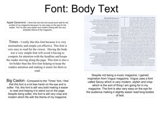 Font: Body Text
Apple Garamond - I think this font this font would work well for the
content of my magazine because it is very easy on the eye for the
reader. Yet it is also very stylish and modern linking with the very
simplistic theme of the magazine.
Big Caslon - Compared to the ‘Times’ font, I feel
that this font is a lot less harsh on the eye and is
softer. Yet, this font is still very bold making it easier
to read and helping it to stand out on the page.
Despite being softer, this font is still very crisp and
modern which fits with the theme of my magazine.
Times - I really like this font because it is very
minimalistic and simple yet effective. This font is
very easy to read for the viewer. Having the body
text a very simple font will avoid it having to
compete for attention with the headline and keeps
the reader moving along the page. This font is also a
lot bolder than the first font helping to keep the
readers attention and making it easier for them to
read.
Despite not being a music magazine, I gained
inspiration from Vogue magazine. Vogue uses a font
called Savoy which is very modern, stylish and crisp
which is the sort of thing I am going for in my
magazine. The font is also very easy on the eye for
the audience making it slightly easier read long bodies
of text.
 