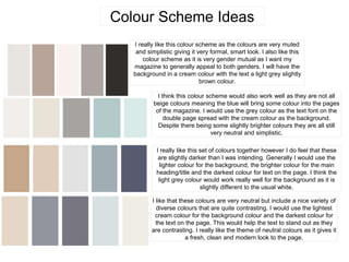 Colour Scheme Ideas
I really like this colour scheme as the colours are very muted
and simplistic giving it very formal, smart look. I also like this
colour scheme as it is very gender mutual as I want my
magazine to generally appeal to both genders. I will have the
background in a cream colour with the text a light grey slightly
brown colour.
I think this colour scheme would also work well as they are not all
beige colours meaning the blue will bring some colour into the pages
of the magazine. I would use the grey colour as the text font on the
double page spread with the cream colour as the background.
Despite there being some slightly brighter colours they are all still
very neutral and simplistic.
I really like this set of colours together however I do feel that these
are slightly darker than I was intending. Generally I would use the
lighter colour for the background, the brighter colour for the main
heading/title and the darkest colour for text on the page. I think the
light grey colour would work really well for the background as it is
slightly different to the usual white.
I like that these colours are very neutral but include a nice variety of
diverse colours that are quite contrasting. I would use the lightest
cream colour for the background colour and the darkest colour for
the text on the page. This would help the text to stand out as they
are contrasting. I really like the theme of neutral colours as it gives it
a fresh, clean and modern look to the page.
 