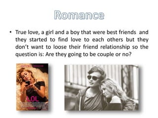 • True love, a girl and a boy that were best friends and
they started to find love to each others but they
don’t want to loose their friend relationship so the
question is: Are they going to be couple or no?