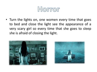 • Turn the lights on, one women every time that goes
to bed and close the light see the appearance of a
very scary girl so every time that she goes to sleep
she is afraid of closing the light.