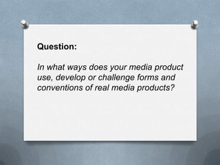 Question:
In what ways does your media product
use, develop or challenge forms and
conventions of real media products?
 