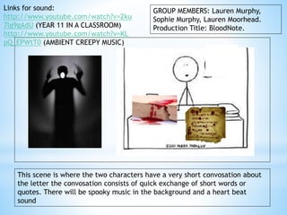 GROUP MEMBERS: Lauren Murphy, 
Sophie Murphy, Lauren Moorhead. 
Production Title: BloodNote. 
Links for sound: 
http://www.youtube.com/watch?v=2ku 
7lg9gAdU (YEAR 11 IN A CLASSROOM) 
http://www.youtube.com/watch?v=KL 
pQ_EPWtT0 (AMBIENT CREEPY MUSIC) 
This scene is where the two characters have a very short convosation about 
the letter the convosation consists of quick exchange of short words or 
quotes. There will be spooky music in the background and a heart beat 
sound 
 
