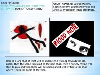 GROUP MEMBERS: Lauren Murphy, 
Sophie Murphy, Lauren Moorhead and 
Angella. Production Title: BloodNote. 
Links for sound: 
http://www.youtube.com/watch?v=KL 
pQ_EPWtT0 (AMBIENT CREEPY MUSIC) 
Here is a long shot of what will be character A walking towards the LRC 
doors. Then the scene fades out to the next shot. Then a nursery rhyme will 
start to play and then there will be a bang and it will switch to the shot 
where it says the name of the film. 
 