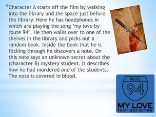 *Character A starts off the film by walking 
into the library and the space just before 
the library. Here he has headphones in 
which are playing the song ‘my love by 
route 94’. He then walks over to one of the 
shelves in the library and picks out a 
random book. Inside the book that he is 
flicking through he discovers a note. On 
this note says an unknown secret about the 
(character B) mystery student. It describes 
how he had murdered one of the students. 
The note is covered in blood. 
 
