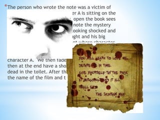 *The person who wrote the note was a victim of 
the mystery student. Character A is sitting on the 
desk in the LRC and begins to open the book sees 
the note. Whilst he reads the note the mystery 
student is in the foreground looking shocked and 
annoyed that he has been caught and his big 
secret is out. We then do a shot where character 
A is in a shallow focus. In the background is the 
mystery student dressed in black walking towards 
character A. We then fade out the scene and 
then at the end have a shot of the character A 
dead in the toilet. After this we show a shot of 
the name of the film and that ends. 
 