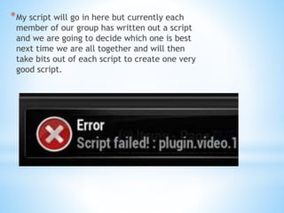 *My script will go in here but currently each 
member of our group has written out a script 
and we are going to decide which one is best 
next time we are all together and will then 
take bits out of each script to create one very 
good script. 
 