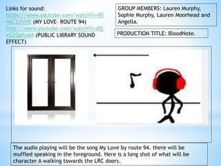 GROUP MEMBERS: Lauren Murphy, 
Sophie Murphy, Lauren Moorhead and 
Angella. 
PRODUCTION TITLE: BloodNote. 
Links for sound: 
https://www.youtube.com/watch?v=BS 
46C2z5lVE (MY LOVE- ROUTE 94) 
http://www.youtube.com/watch?v=dQ 
xG2QafyAM (PUBLIC LIBRARY SOUND 
EFFECT) 
The audio playing will be the song My Love by route 94. there will be 
muffled speaking in the foreground. Here is a long shot of what will be 
character A walking towards the LRC doors. 
 