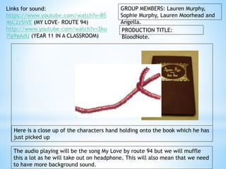 GROUP MEMBERS: Lauren Murphy, 
Sophie Murphy, Lauren Moorhead and 
Angella. 
PRODUCTION TITLE: 
BloodNote. 
Links for sound: 
https://www.youtube.com/watch?v=BS 
46C2z5lVE (MY LOVE- ROUTE 94) 
http://www.youtube.com/watch?v=2ku 
7lg9gAdU (YEAR 11 IN A CLASSROOM) 
Here is a close up of the characters hand holding onto the book which he has 
just picked up 
The audio playing will be the song My Love by route 94 but we will muffle 
this a lot as he will take out on headphone. This will also mean that we need 
to have more background sound. 
 