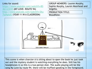 GROUP MEMBERS: Lauren Murphy, 
Sophie Murphy, Lauren Moorhead and 
Angella. 
PRODUCTION TITLE: 
BloodNote. 
Links for sound: 
https://www.youtube.com/watch?v=BS 
46C2z5lVE (MY LOVE- ROUTE 94) 
http://www.youtube.com/watch?v=2ku 
7lg9gAdU (YEAR 11 IN A CLASSROOM) 
This scene is when charcter A is sitting about to open the book he just took 
out and the mystery student is watching everything he does. Still has his 
headphones in so this is a two person shot. The audio playing will be the 
song My Love by route 94. there will be muffled speaking in the foreground. 
 