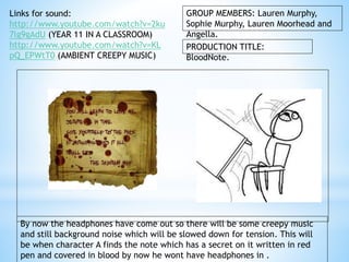 GROUP MEMBERS: Lauren Murphy, 
Sophie Murphy, Lauren Moorhead and 
Angella. 
PRODUCTION TITLE: 
BloodNote. 
Links for sound: 
http://www.youtube.com/watch?v=2ku 
7lg9gAdU (YEAR 11 IN A CLASSROOM) 
http://www.youtube.com/watch?v=KL 
pQ_EPWtT0 (AMBIENT CREEPY MUSIC) 
By now the headphones have come out so there will be some creepy music 
and still background noise which will be slowed down for tension. This will 
be when character A finds the note which has a secret on it written in red 
pen and covered in blood by now he wont have headphones in . 
 