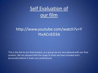 Self Evaluation of our film  http://www.youtube.com/watch?v=YYtvACnED3A This is the link to our final product, as a group we are very pleased with our final product. We are pleased with the range of shots we have included and I personally believe it looks very professional.  