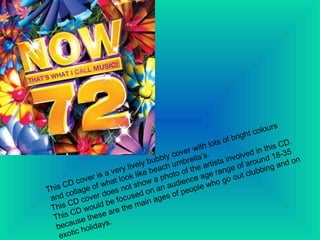 This CD cover is a very lively bubbly cover with lots of bright colours and collage of what look like beach umbrella’s.  This CD cover does not show a photo of the artists involved in this CD. This CD would be focused on an audience age range of around 18-35 because these are the main ages of people who go out clubbing and on exotic holidays. 