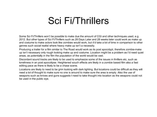 Sci Fi/Thrillers Some Sci Fi/Thrillers won’t be possible to make due the amount of CGI and other techniques used, e.g. 2012. But other types of Sci Fi/Thrillers such as 28 Days Later and 28 weeks later could work as make up and costume to make actors look like zombies would work, but it’d take a lot of time in comparison to other genres such social realist where heavy make up isn’t a necessity.  Producing a trailer for a film similar to The Road would work as its post apocolypt, therefore zombie-make up isn’t necessary only rough looking make up and costume. Location might be a problem as I’d need quiet areas, as potentially in the film the population of the world would be vast. Discordant sound tracks are likely to be used to emphasize some of the issues in thrillers etc, such as loneliness in an post apocolipse. Heightened souch effects are likely in a zombie based film also a fast editing pace as there is likely to be a chase scene. Locations are likely to need to be grim looking with dark lighting. But locations could be difficult as they will need a lot of thought to make sure no one is around to make sure the area is empty. Also the use of weapons such as knives and guns suggests I need to take thought into location as the weapons could not be used in the public eye. 