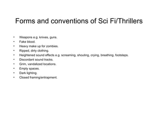 Forms and conventions of Sci Fi/Thrillers Weapons e.g. knives, guns. Fake blood. Heavy make up for zombies. Ripped, dirty clothing. Heightened sound effects e.g. screaming, shouting, crying, breathing, footsteps. Discordant sound tracks. Grim, vandalized locations. Empty spaces. Dark lighting. Closed framing/entrapment. 
