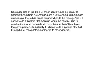 Some aspects of the Sci Fi/Thriller genre would be easier to achieve than others as some require a lot planning to make sure members of the public aren’t around when I’ll be filming. Also if I chose to do a zombie film make up would be crucial, also I’d need quite a lot of people to play zombies as I can’t just have the same person. So its likely if I chose to do a zombie film that I’ll need a lot more actors compared to other genres. 