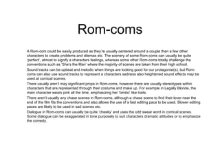Rom-coms A Rom-com could be easily produced as they’re usually centered around a couple then a few other characters to create problems and dilemas etc. The scenery of some Rom-coms can usually be quite ‘perfect’, almost to signify a characters feelings, whereas some other Rom-coms totally challenge the conventions such as ‘She’s the Man’ where the majority of scenes are taken from their high school.  Sound tracks can be upbeat and melodic when things are looking good for our protagonist(s), but Rom-coms can also use sound tracks to represent a characters sadness also heightened sound effects may be used at comical scenes.  There usually aren’t may significant props in Rom-coms, however there are usually stereotypes within characters that are represented through their costume and make up. For example in Legally Blonde, the main character wears pink all the time, emphasizing her ‘bimbo’ like traits. There aren’t usually any chase scenes in Rom-coms, although a chase scene to find their lover near the end of the film fits the conventions and also allows the use of a fast editing pace to be used. Slower editing paces are likely to be used in sad scenes etc.  Dialogue in Rom-coms can usually be quite ‘cheeky’ and uses the odd swear word in comical scenes. Some dialogue can be exaggerated in tone purposely to suit characters dramatic attitudes or to emphasize the comedy. 