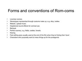 Forms and conventions of Rom-coms Love/sex scenes. Stereotypes represented through costume make up, e.g. ditzy, bullies. Melodic, upbeat music. Heightened sound effects for comical use. Betrayal. Perfect scenery, e.g. fields, castles, forests. Kissing. Fast editing pace usually used at the end of the film when they’re finding their ‘lover’. Characters who purposely want to mess things up for the protagonist.  