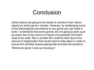 Conclusion Some trailers are going to be harder to construct than others relying on which genre I choose. However, by challenging some of the stereotypical conventions to any genre you can make it work. I understand that some genres are not going to work such as action due to the amount of stunts and possible CGI that’ll need to be used. Also a zombie film could be hard due to the amount of organization that would need to take place in order to ensure the zombies looked appropriate and also the locations. Whichever genre I end up choosing it’ 