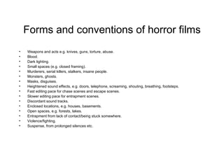 Forms and conventions of horror films Weapons and acts e.g. knives, guns, torture, abuse. Blood. Dark lighting. Small spaces (e.g. closed framing). Murderers, serial killers, stalkers, insane people. Monsters, ghosts. Masks, disguises. Heightened sound effects, e.g. doors, telephone, screaming, shouting, breathing, footsteps. Fast editing pace for chase scenes and escape scenes. Slower editing pace for entrapment scenes. Discordant sound tracks. Enclosed locations, e.g. houses, basements. Open spaces, e.g. forests, lakes. Entrapment from lack of contact/being stuck somewhere. Violence/fighting. Suspense, from prolonged silences etc. 