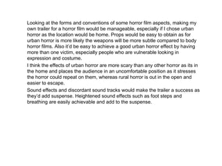 Looking at the forms and conventions of some horror film aspects, making my own trailer for a horror film would be manageable, especially if I chose urban horror as the location would be home. Props would be easy to obtain as for urban horror is more likely the weapons will be more subtle compared to body horror films. Also it’d be easy to achieve a good urban horror effect by having more than one victim, especially people who are vulnerable looking in expression and costume. I think the effects of urban horror are more scary than any other horror as its in the home and places the audience in an uncomfortable position as it stresses the horror could repeat on them, whereas rural horror is out in the open and easier to escape.  Sound effects and discordant sound tracks would make the trailer a success as they’d add suspense. Heightened sound effects such as foot steps and breathing are easily achievable and add to the suspense. 